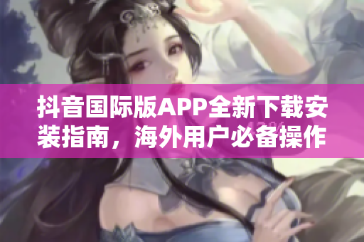 抖音国际版APP全新下载安装指南，海外用户必备操作教程