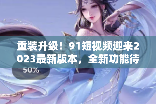 重装升级！91短视频迎来2023最新版本，全新功能待探索