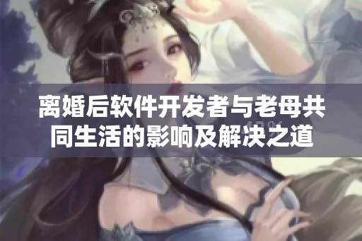 离婚后软件开发者与老母共同生活的影响及解决之道