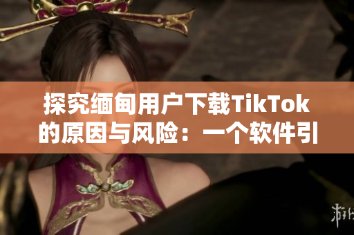 探究缅甸用户下载TikTok的原因与风险：一个软件引起的思考
