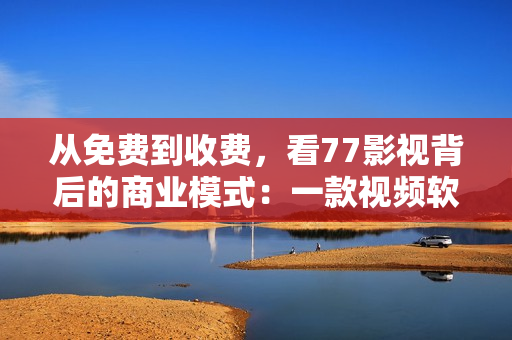 从免费到收费，看77影视背后的商业模式：一款视频软件的发展历程