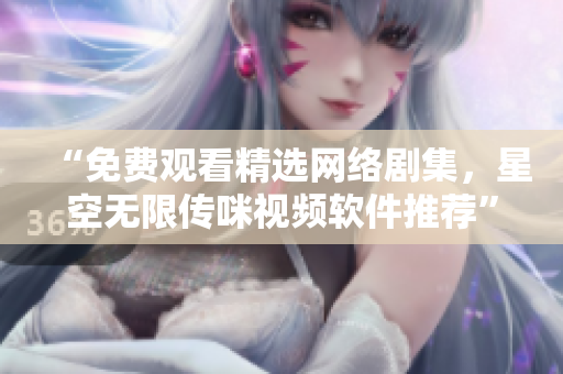 “免费观看精选网络剧集，星空无限传咪视频软件推荐”