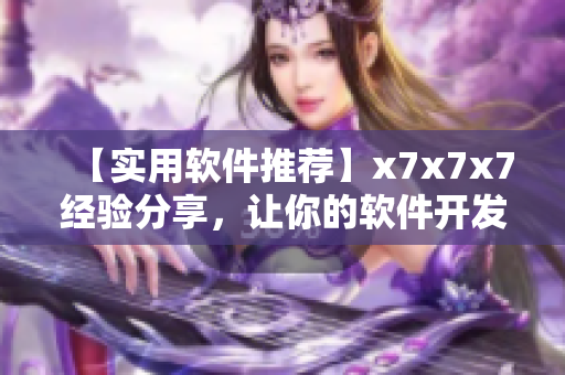 【实用软件推荐】x7x7x7经验分享，让你的软件开发更上一层楼