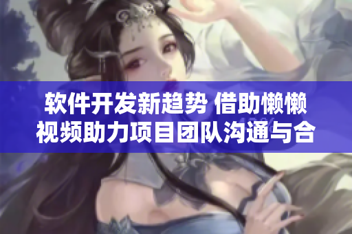 软件开发新趋势 借助懒懒视频助力项目团队沟通与合作