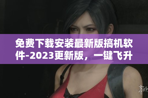 免费下载安装最新版搞机软件-2023更新版，一键飞升编程新时代！