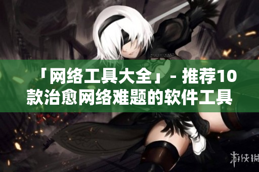 「网络工具大全」- 推荐10款治愈网络难题的软件工具