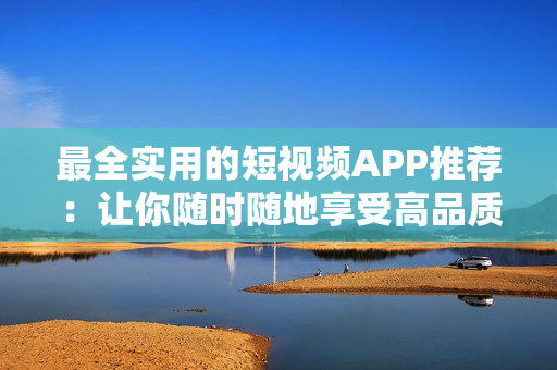最全实用的短视频APP推荐：让你随时随地享受高品质视频观赏