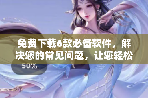 免费下载6款必备软件，解决您的常见问题，让您轻松上手