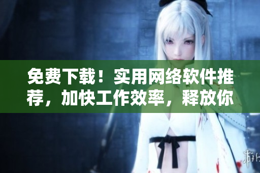 免费下载！实用网络软件推荐，加快工作效率，释放你的潜力！