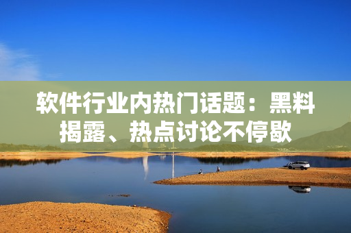 软件行业内热门话题：黑料揭露、热点讨论不停歇
