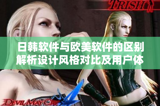 日韩软件与欧美软件的区别解析设计风格对比及用户体验评估