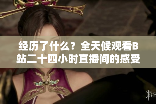 经历了什么？全天候观看B站二十四小时直播间的感受与体会