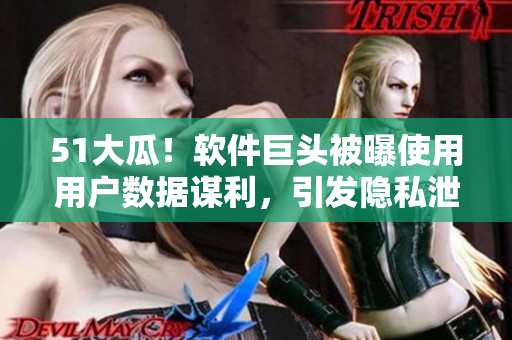 51大瓜！软件巨头被曝使用用户数据谋利，引发隐私泄露风波！
