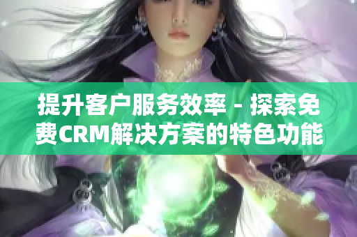 提升客户服务效率 - 探索免费CRM解决方案的特色功能