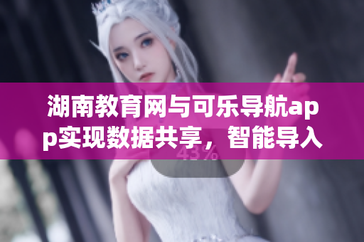 湖南教育网与可乐导航app实现数据共享，智能导入软件技术新闻