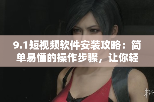 9.1短视频软件安装攻略：简单易懂的操作步骤，让你轻松体验高品质短视频创作