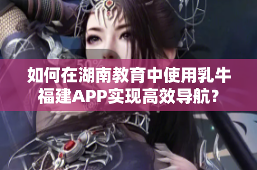 如何在湖南教育中使用乳牛福建APP实现高效导航？