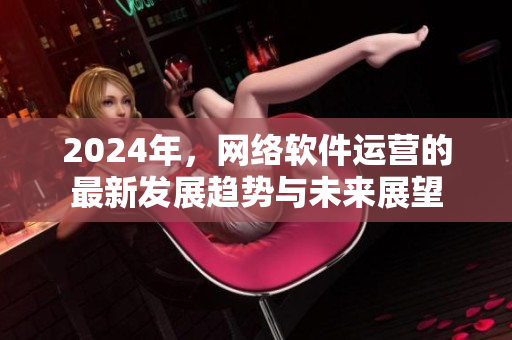 2024年，网络软件运营的最新发展趋势与未来展望
