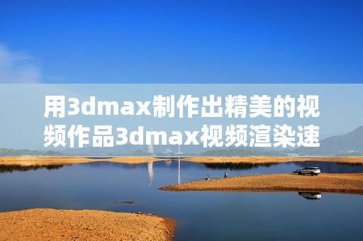 用3dmax制作出精美的视频作品3dmax视频渲染速度优化和实用技巧