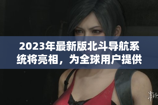 2023年最新版北斗导航系统将亮相，为全球用户提供更精准导航服务！