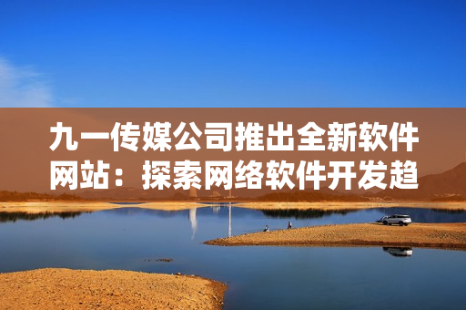 九一传媒公司推出全新软件网站：探索网络软件开发趋势！