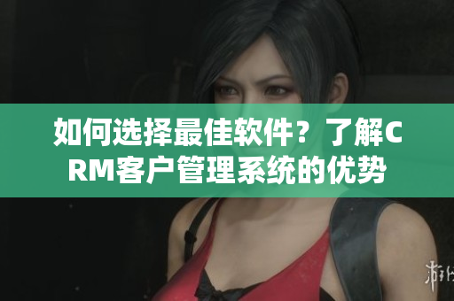 如何选择最佳软件？了解CRM客户管理系统的优势