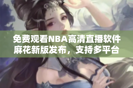 免费观看NBA高清直播软件麻花新版发布，支持多平台使用