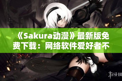《Sakura动漫》最新版免费下载：网络软件爱好者不容错过！