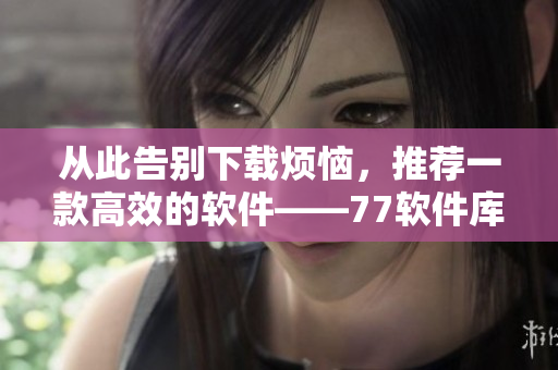 从此告别下载烦恼，推荐一款高效的软件——77软件库
