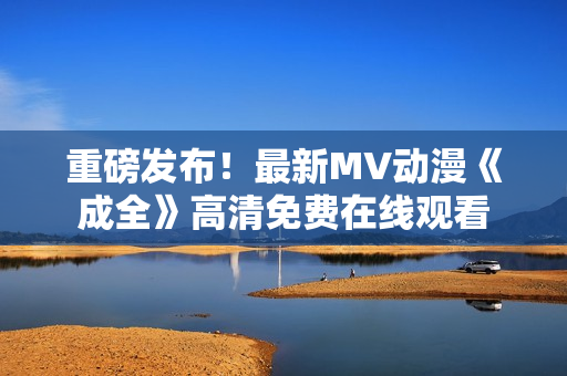 重磅发布！最新MV动漫《成全》高清免费在线观看