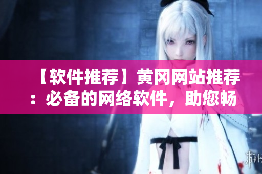 【软件推荐】黄冈网站推荐：必备的网络软件，助您畅游互联网！