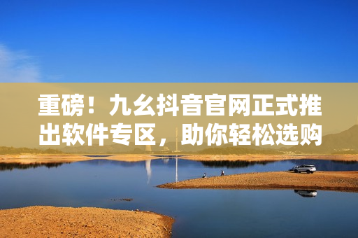 重磅！九幺抖音官网正式推出软件专区，助你轻松选购最值得信赖的软件！