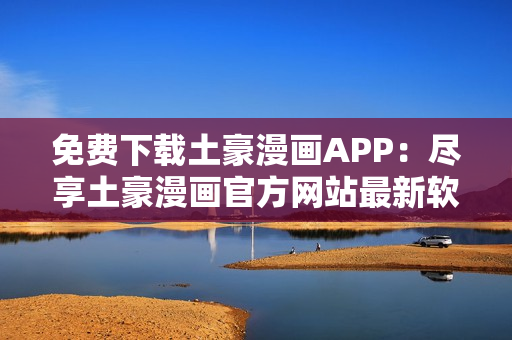 免费下载土豪漫画APP：尽享土豪漫画官方网站最新软件版本