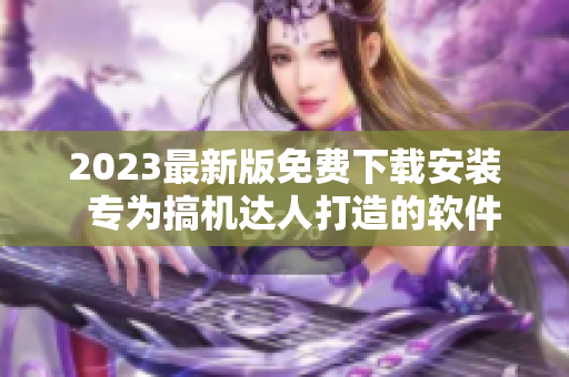 2023最新版免费下载安装  专为搞机达人打造的软件汇总