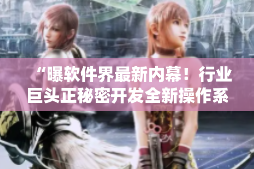 “曝软件界最新内幕！行业巨头正秘密开发全新操作系统”