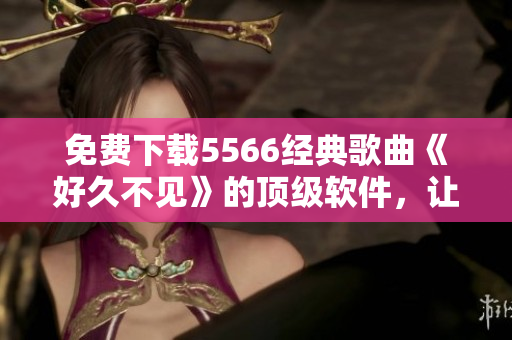 免费下载5566经典歌曲《好久不见》的顶级软件，让你无限畅享音乐！