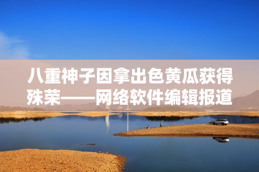 八重神子因拿出色黄瓜获得殊荣——网络软件编辑报道