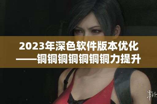 2023年深色软件版本优化——铜铜铜铜铜铜铜力提升