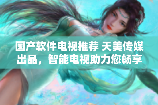 国产软件电视推荐 天美传媒出品，智能电视助力您畅享科技生活