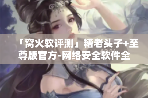 「窝火软评测」糟老头子+至尊版官方-网络安全软件全面深度解析