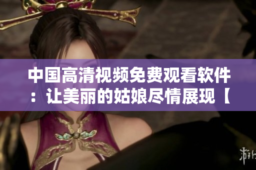 中国高清视频免费观看软件：让美丽的姑娘尽情展现【视频播放器】