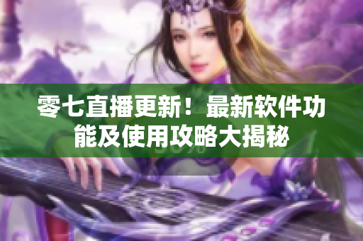 零七直播更新！最新软件功能及使用攻略大揭秘
