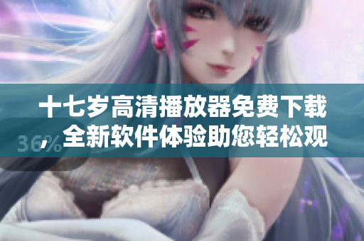十七岁高清播放器免费下载，全新软件体验助您轻松观看优质影视