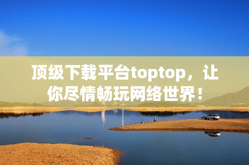 顶级下载平台toptop，让你尽情畅玩网络世界！