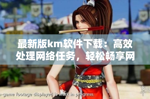 最新版km软件下载：高效处理网络任务，轻松畅享网络世界。