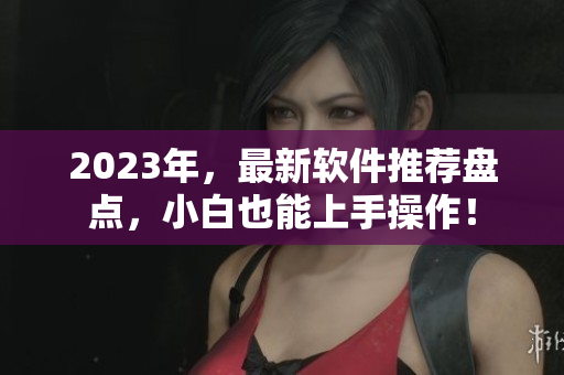 2023年，最新软件推荐盘点，小白也能上手操作！