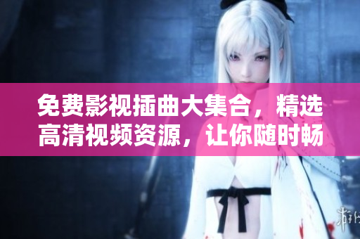 免费影视插曲大集合，精选高清视频资源，让你随时畅享影视盛宴