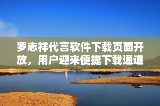 罗志祥代言软件下载页面开放，用户迎来便捷下载通道