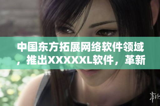 中国东方拓展网络软件领域，推出XXXXXL软件，革新用户体验