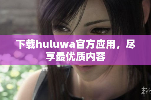 下载huluwa官方应用，尽享最优质内容